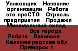 Упаковщик › Название организации ­ Работа-это проСТО › Отрасль предприятия ­ Продажи › Минимальный оклад ­ 23 500 - Все города Работа » Вакансии   . Калининградская обл.,Приморск г.